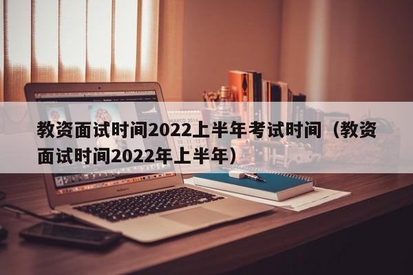 教资面试时间2022上半年考试时间（教资面试时间2022年上半年）
