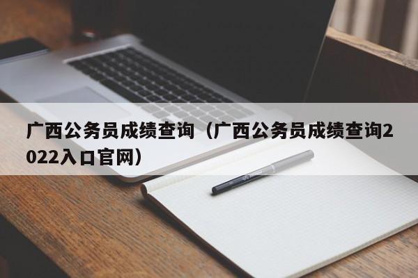 广西公务员成绩查询（广西公务员成绩查询2022入口官网）