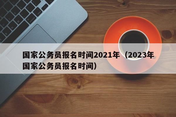 国家公务员报名时间2021年（2023年国家公务员报名时间）