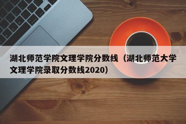 湖北师范学院文理学院分数线（湖北师范大学文理学院录取分数线2020）
