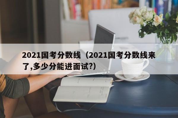 2021国考分数线（2021国考分数线来了,多少分能进面试?）