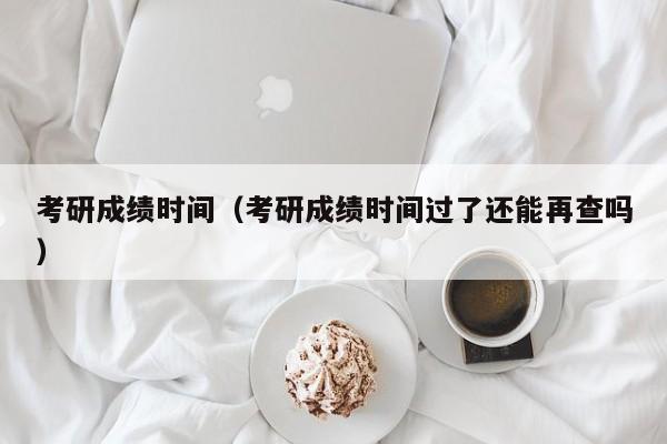 考研成绩时间（考研成绩时间过了还能再查吗）