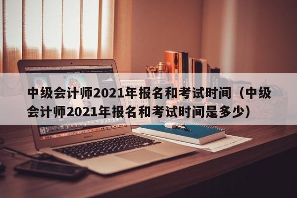 中级会计师2021年报名和考试时间（中级会计师2021年报名和考试时间是多少）