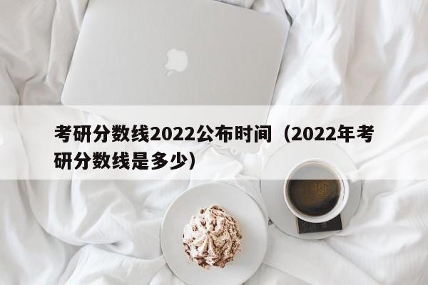 考研分数线2022公布时间（2022年考研分数线是多少）