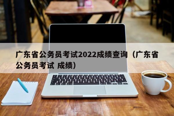 广东省公务员考试2022成绩查询（广东省公务员考试 成绩）
