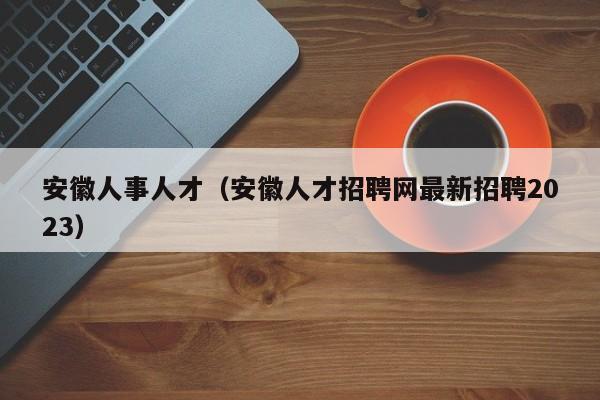 安徽人事人才（安徽人才招聘网最新招聘2023）