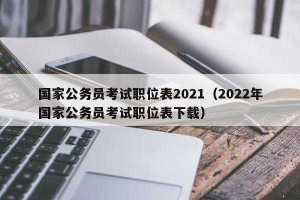 国家公务员考试职位表2021（2022年国家公务员考试职位表下载）