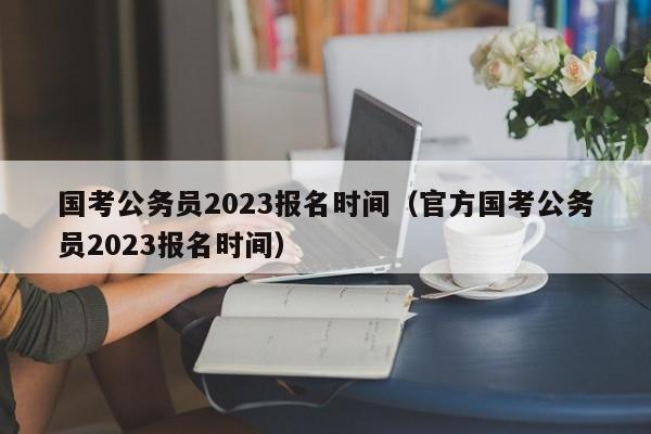 国考公务员2023报名时间（官方国考公务员2023报名时间）