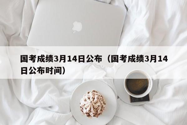 国考成绩3月14日公布（国考成绩3月14日公布时间）