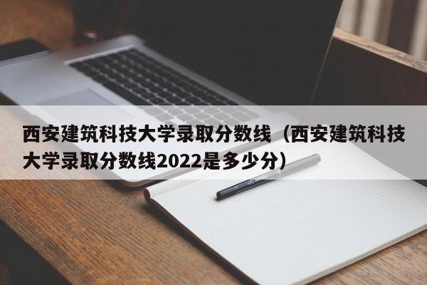 西安建筑科技大学录取分数线（西安建筑科技大学录取分数线2022是多少分）