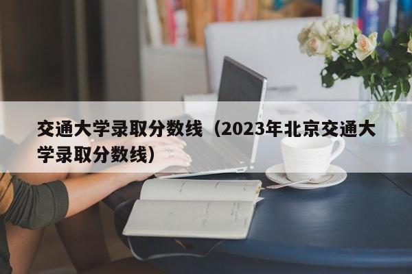 交通大学录取分数线（2023年北京交通大学录取分数线）
