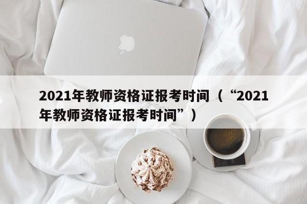 2021年教师资格证报考时间（“2021年教师资格证报考时间”）