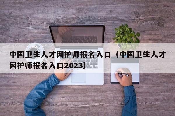 中国卫生人才网护师报名入口（中国卫生人才网护师报名入口2023）