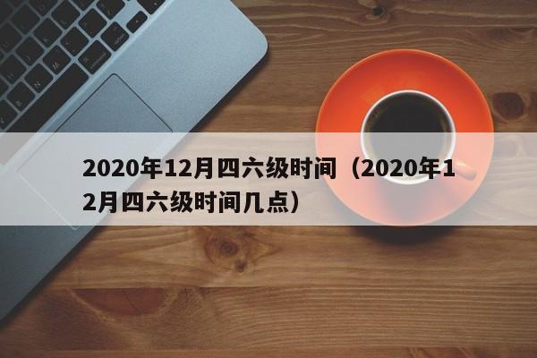 2020年12月四六级时间（2020年12月四六级时间几点）