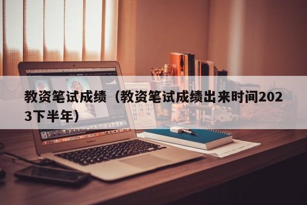 教资笔试成绩（教资笔试成绩出来时间2023下半年）