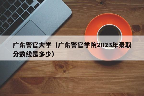 广东警官大学（广东警官学院2023年录取分数线是多少）