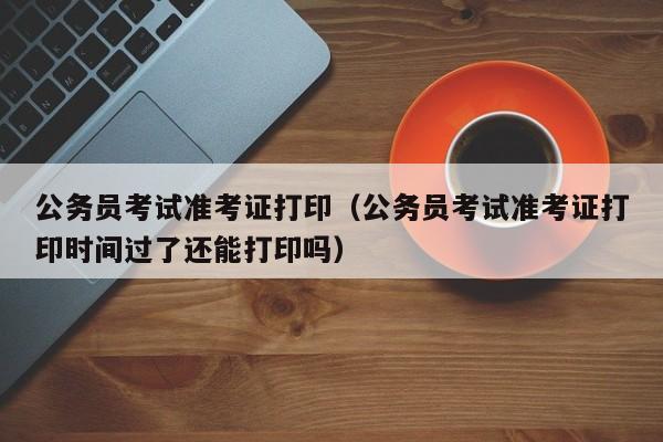 公务员考试准考证打印（公务员考试准考证打印时间过了还能打印吗）