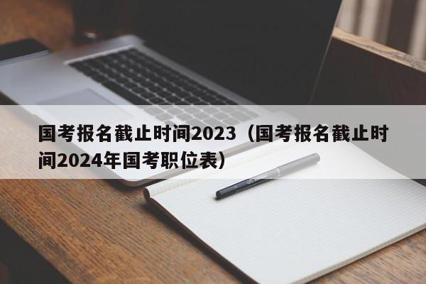 国考报名截止时间2023（国考报名截止时间2024年国考职位表）