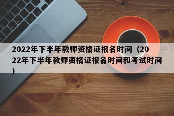 2022年下半年教师资格证报名时间（2022年下半年教师资格证报名时间和考试时间）