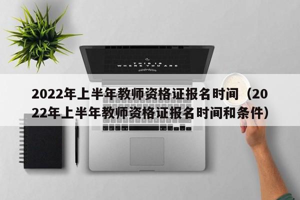 2022年上半年教师资格证报名时间（2022年上半年教师资格证报名时间和条件）