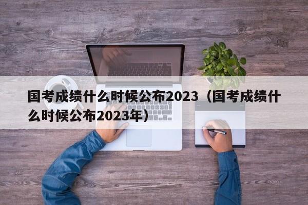 国考成绩什么时候公布2023（国考成绩什么时候公布2023年）