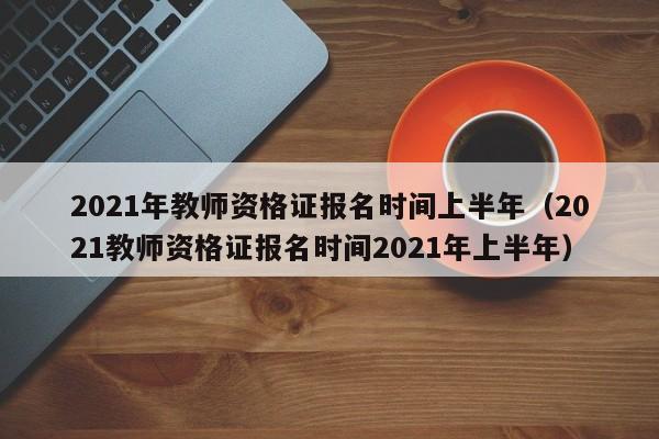 2021年教师资格证报名时间上半年（2021教师资格证报名时间2021年上半年）