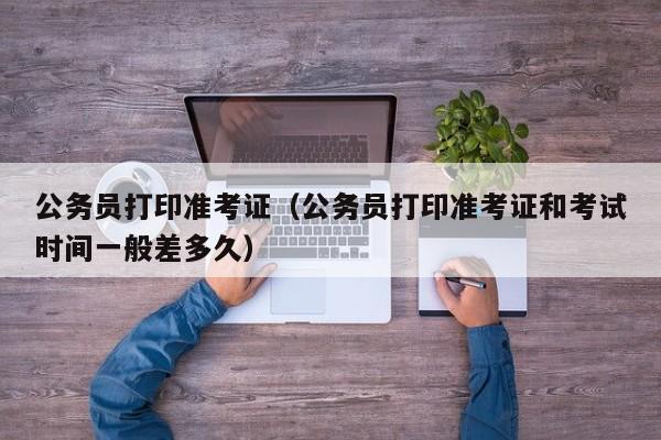 公务员打印准考证（公务员打印准考证和考试时间一般差多久）