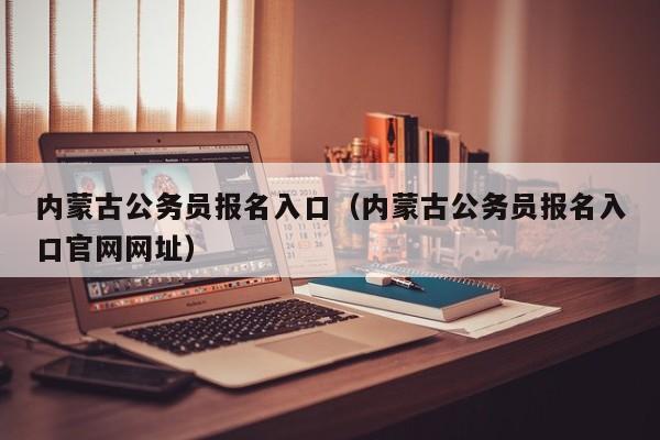 内蒙古公务员报名入口（内蒙古公务员报名入口官网网址）