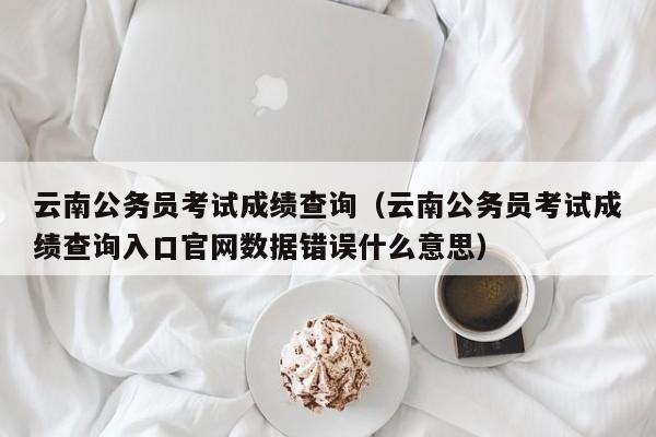 云南公务员考试成绩查询（云南公务员考试成绩查询入口官网数据错误什么意思）