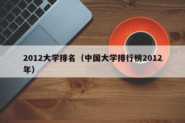 2012大学排名（中国大学排行榜2012年）
