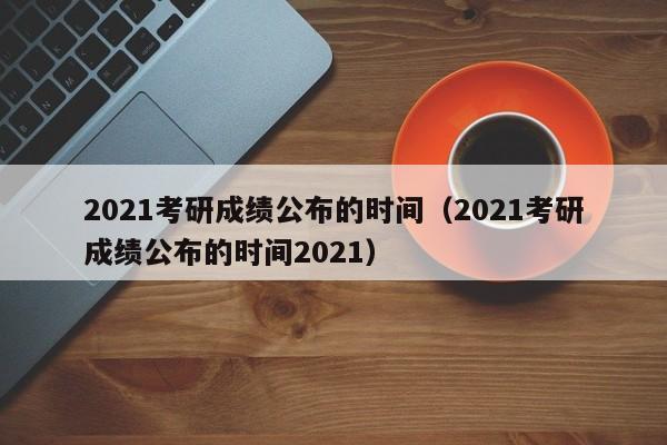 2021考研成绩公布的时间（2021考研成绩公布的时间2021）