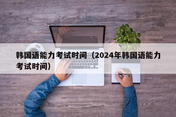 韩国语能力考试时间（2024年韩国语能力考试时间）
