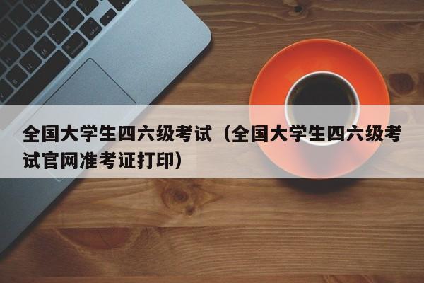 全国大学生四六级考试（全国大学生四六级考试官网准考证打印）