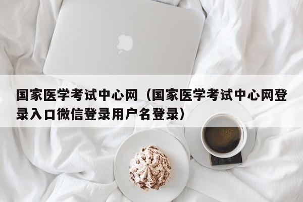 国家医学考试中心网（国家医学考试中心网登录入口微信登录用户名登录）