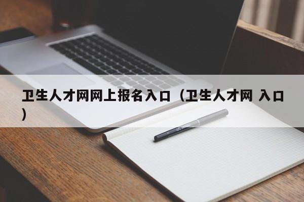 卫生人才网网上报名入口（卫生人才网 入口）