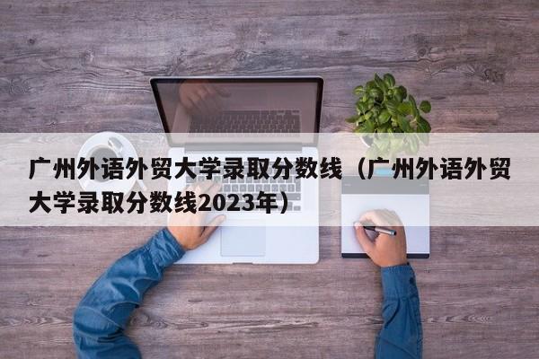 广州外语外贸大学录取分数线（广州外语外贸大学录取分数线2023年）