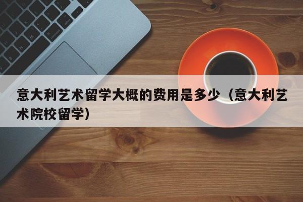 意大利艺术留学大概的费用是多少（意大利艺术院校留学）