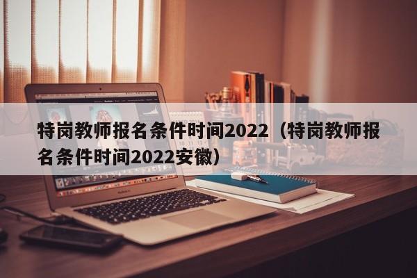 特岗教师报名条件时间2022（特岗教师报名条件时间2022安徽）