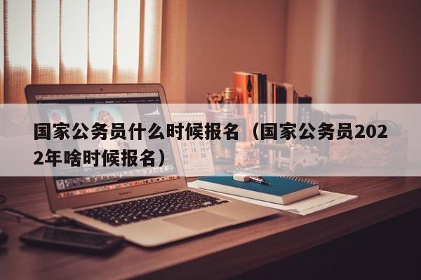 国家公务员什么时候报名（国家公务员2022年啥时候报名）