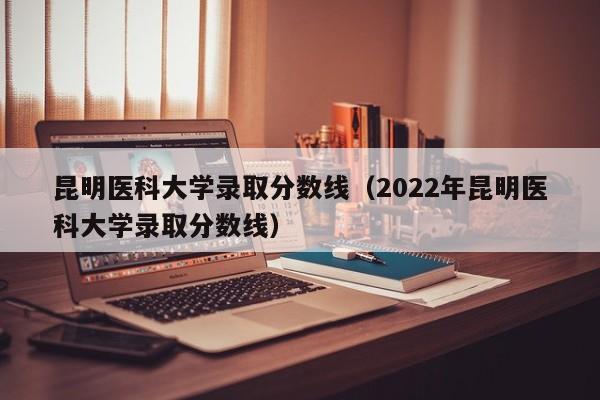 昆明医科大学录取分数线（2022年昆明医科大学录取分数线）