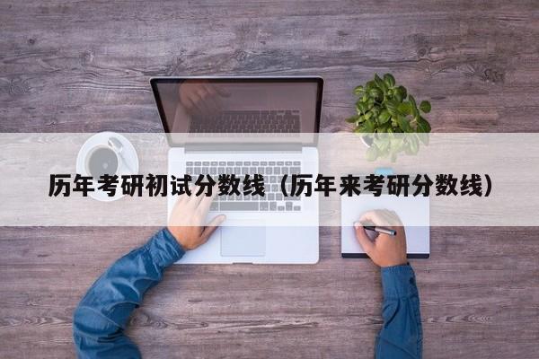 历年考研初试分数线（历年来考研分数线）
