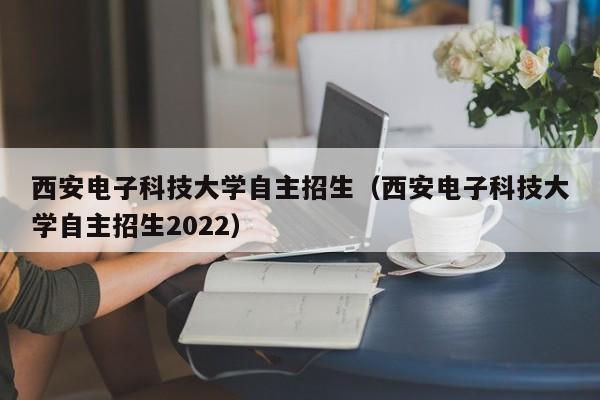 西安电子科技大学自主招生（西安电子科技大学自主招生2022）