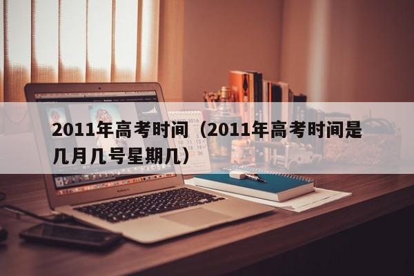 2011年高考时间（2011年高考时间是几月几号星期几）