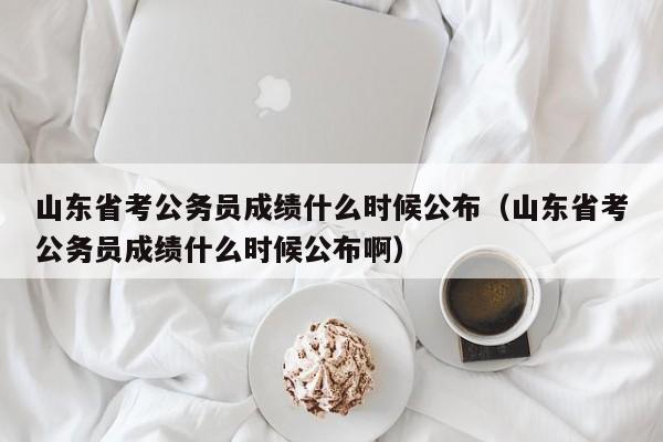 山东省考公务员成绩什么时候公布（山东省考公务员成绩什么时候公布啊）