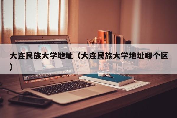 大连民族大学地址（大连民族大学地址哪个区）