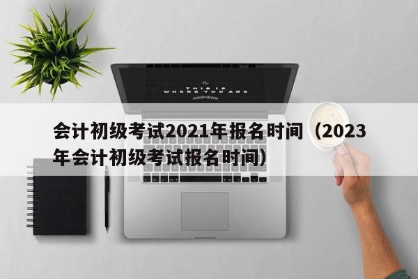 会计初级考试2021年报名时间（2023年会计初级考试报名时间）