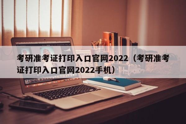 考研准考证打印入口官网2022（考研准考证打印入口官网2022手机）