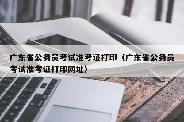 广东省公务员考试准考证打印（广东省公务员考试准考证打印网址）