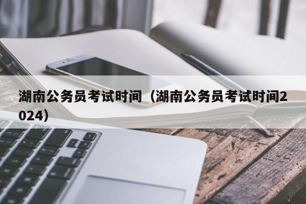 湖南公务员考试时间（湖南公务员考试时间2024）