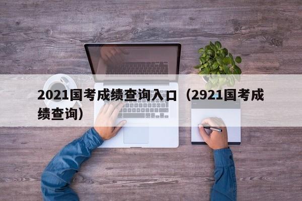 2021国考成绩查询入口（2921国考成绩查询）